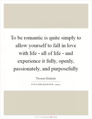 To be romantic is quite simply to allow yourself to fall in love with life - all of life - and experience it fully, openly, passionately, and purposefully Picture Quote #1