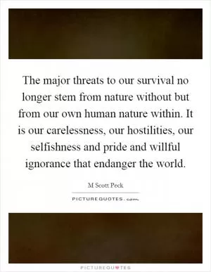 The major threats to our survival no longer stem from nature without but from our own human nature within. It is our carelessness, our hostilities, our selfishness and pride and willful ignorance that endanger the world Picture Quote #1