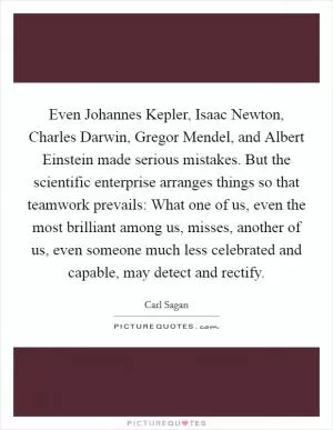 Even Johannes Kepler, Isaac Newton, Charles Darwin, Gregor Mendel, and Albert Einstein made serious mistakes. But the scientific enterprise arranges things so that teamwork prevails: What one of us, even the most brilliant among us, misses, another of us, even someone much less celebrated and capable, may detect and rectify Picture Quote #1