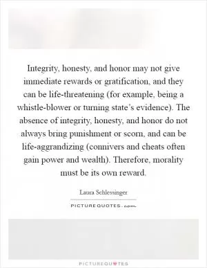 Integrity, honesty, and honor may not give immediate rewards or gratification, and they can be life-threatening (for example, being a whistle-blower or turning state’s evidence). The absence of integrity, honesty, and honor do not always bring punishment or scorn, and can be life-aggrandizing (connivers and cheats often gain power and wealth). Therefore, morality must be its own reward Picture Quote #1