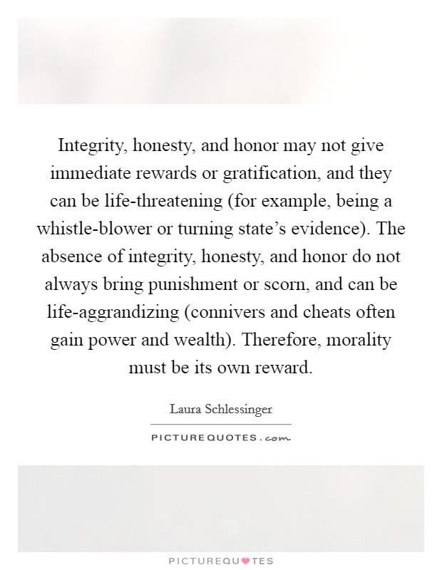 Integrity, honesty, and honor may not give immediate rewards or gratification, and they can be life-threatening (for example, being a whistle-blower or turning state's evidence). The absence of integrity, honesty, and honor do not always bring punishment or scorn, and can be life-aggrandizing (connivers and cheats often gain power and wealth). Therefore, morality must be its own reward Picture Quote #1