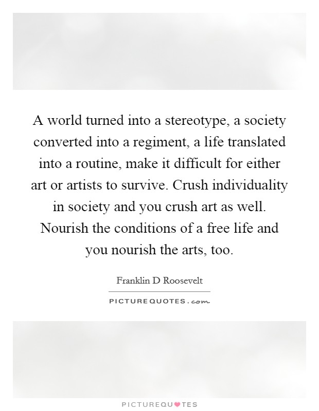 A world turned into a stereotype, a society converted into a regiment, a life translated into a routine, make it difficult for either art or artists to survive. Crush individuality in society and you crush art as well. Nourish the conditions of a free life and you nourish the arts, too Picture Quote #1