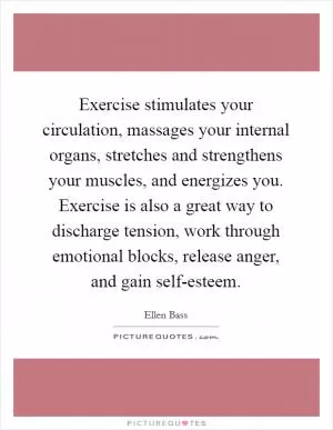 Exercise stimulates your circulation, massages your internal organs, stretches and strengthens your muscles, and energizes you. Exercise is also a great way to discharge tension, work through emotional blocks, release anger, and gain self-esteem Picture Quote #1