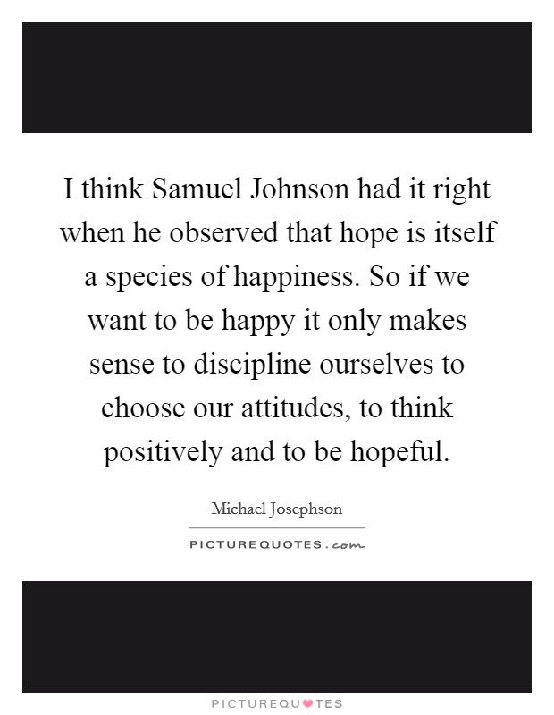 I think Samuel Johnson had it right when he observed that hope is itself a species of happiness. So if we want to be happy it only makes sense to discipline ourselves to choose our attitudes, to think positively and to be hopeful Picture Quote #1
