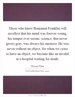 Those who knew Benjamin Franklin will recollect that his mind was forever young, his temper ever serene; science, that never grows gray, was always his mistress. He was never without an object, for when we cease to have an object, we become like an invalid in a hospital waiting for death Picture Quote #1