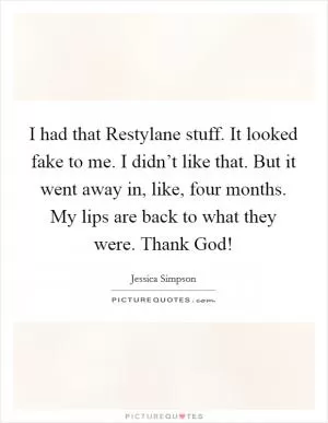I had that Restylane stuff. It looked fake to me. I didn’t like that. But it went away in, like, four months. My lips are back to what they were. Thank God! Picture Quote #1