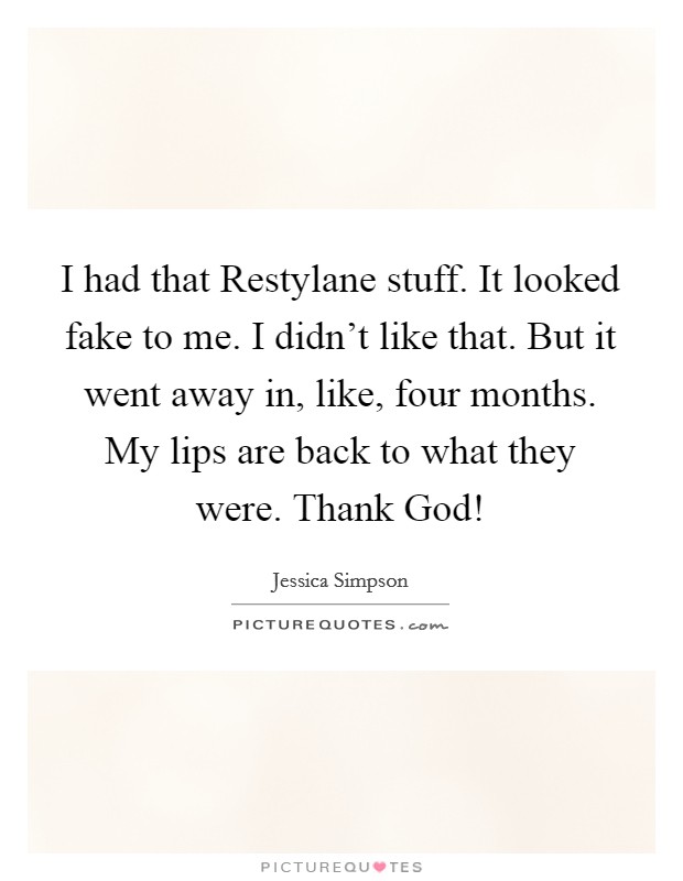 I had that Restylane stuff. It looked fake to me. I didn't like that. But it went away in, like, four months. My lips are back to what they were. Thank God! Picture Quote #1