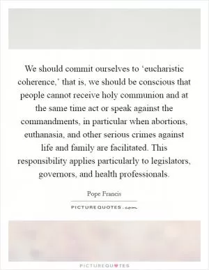 We should commit ourselves to ‘eucharistic coherence,’ that is, we should be conscious that people cannot receive holy communion and at the same time act or speak against the commandments, in particular when abortions, euthanasia, and other serious crimes against life and family are facilitated. This responsibility applies particularly to legislators, governors, and health professionals Picture Quote #1
