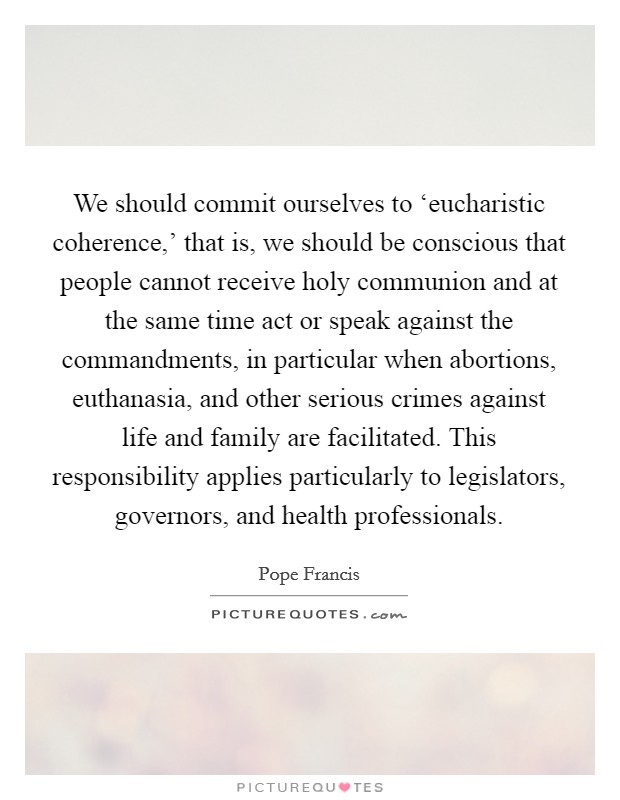 We should commit ourselves to ‘eucharistic coherence,' that is, we should be conscious that people cannot receive holy communion and at the same time act or speak against the commandments, in particular when abortions, euthanasia, and other serious crimes against life and family are facilitated. This responsibility applies particularly to legislators, governors, and health professionals Picture Quote #1