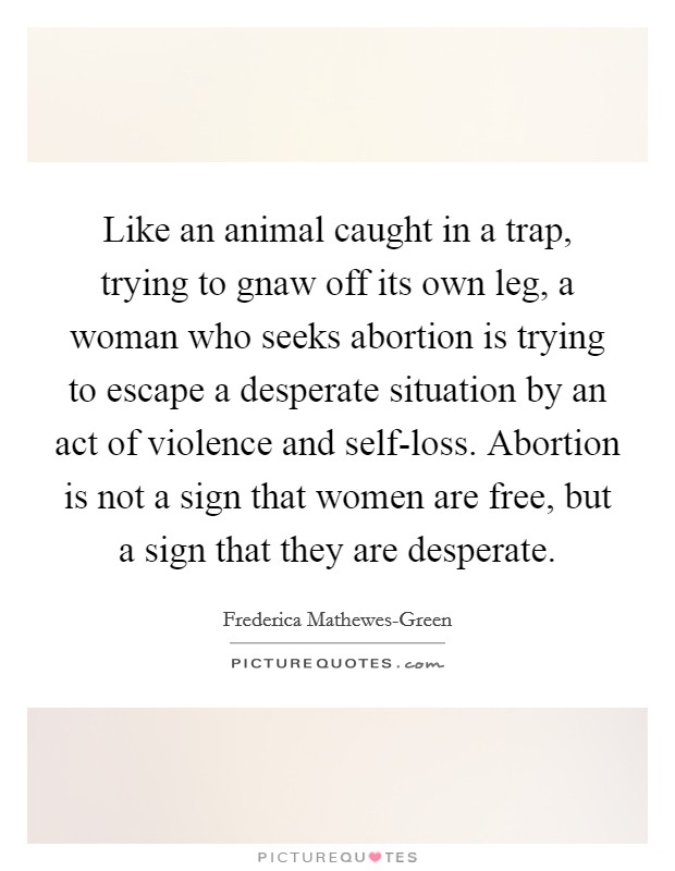 Like an animal caught in a trap, trying to gnaw off its own leg, a woman who seeks abortion is trying to escape a desperate situation by an act of violence and self-loss. Abortion is not a sign that women are free, but a sign that they are desperate Picture Quote #1