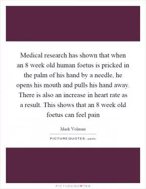 Medical research has shown that when an 8 week old human foetus is pricked in the palm of his hand by a needle, he opens his mouth and pulls his hand away. There is also an increase in heart rate as a result. This shows that an 8 week old foetus can feel pain Picture Quote #1