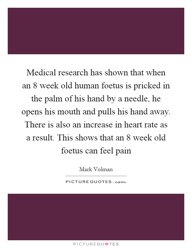 Medical research has shown that when an 8 week old human foetus is pricked in the palm of his hand by a needle, he opens his mouth and pulls his hand away. There is also an increase in heart rate as a result. This shows that an 8 week old foetus can feel pain Picture Quote #1