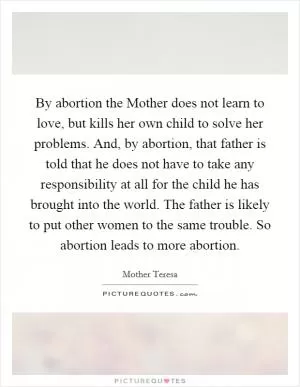 By abortion the Mother does not learn to love, but kills her own child to solve her problems. And, by abortion, that father is told that he does not have to take any responsibility at all for the child he has brought into the world. The father is likely to put other women to the same trouble. So abortion leads to more abortion Picture Quote #1