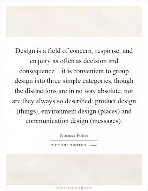 Design is a field of concern, response, and enquiry as often as decision and consequence... it is convenient to group design into three simple categories, though the distinctions are in no way absolute, nor are they always so described: product design (things), environment design (places) and communication design (messages) Picture Quote #1