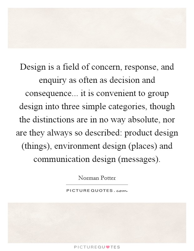 Design is a field of concern, response, and enquiry as often as decision and consequence... it is convenient to group design into three simple categories, though the distinctions are in no way absolute, nor are they always so described: product design (things), environment design (places) and communication design (messages) Picture Quote #1