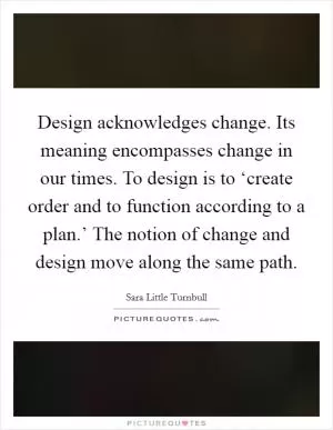 Design acknowledges change. Its meaning encompasses change in our times. To design is to ‘create order and to function according to a plan.’ The notion of change and design move along the same path Picture Quote #1