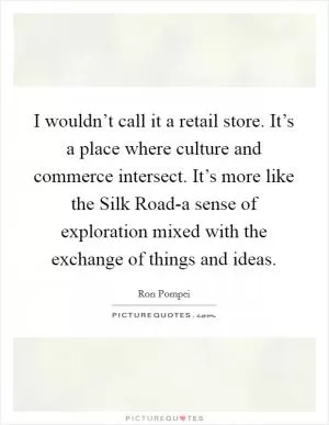 I wouldn’t call it a retail store. It’s a place where culture and commerce intersect. It’s more like the Silk Road-a sense of exploration mixed with the exchange of things and ideas Picture Quote #1