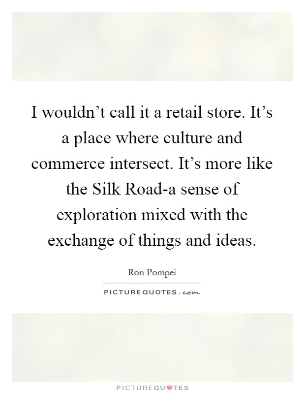 I wouldn't call it a retail store. It's a place where culture and commerce intersect. It's more like the Silk Road-a sense of exploration mixed with the exchange of things and ideas Picture Quote #1