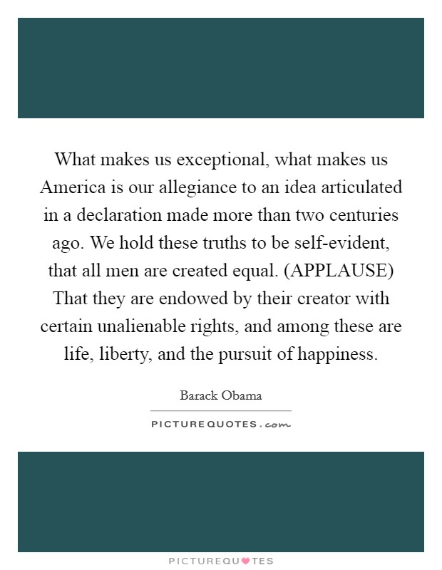 What makes us exceptional, what makes us America is our allegiance to an idea articulated in a declaration made more than two centuries ago. We hold these truths to be self-evident, that all men are created equal. (APPLAUSE) That they are endowed by their creator with certain unalienable rights, and among these are life, liberty, and the pursuit of happiness Picture Quote #1