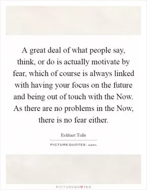 A great deal of what people say, think, or do is actually motivate by fear, which of course is always linked with having your focus on the future and being out of touch with the Now. As there are no problems in the Now, there is no fear either Picture Quote #1