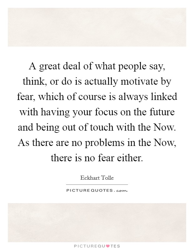 A great deal of what people say, think, or do is actually motivate by fear, which of course is always linked with having your focus on the future and being out of touch with the Now. As there are no problems in the Now, there is no fear either Picture Quote #1