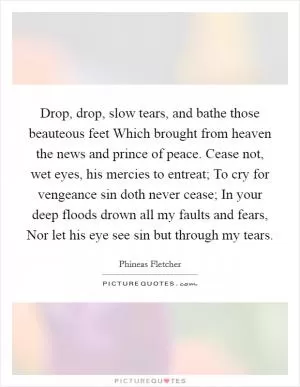 Drop, drop, slow tears, and bathe those beauteous feet Which brought from heaven the news and prince of peace. Cease not, wet eyes, his mercies to entreat; To cry for vengeance sin doth never cease; In your deep floods drown all my faults and fears, Nor let his eye see sin but through my tears Picture Quote #1