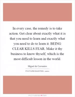 In every case, the remedy is to take action. Get clear about exactly what it is that you need to learn and exactly what you need to do to learn it. BEING CLEAR KILLS FEAR. Make it thy business to know thyself, which is the most difficult lesson in the world Picture Quote #1