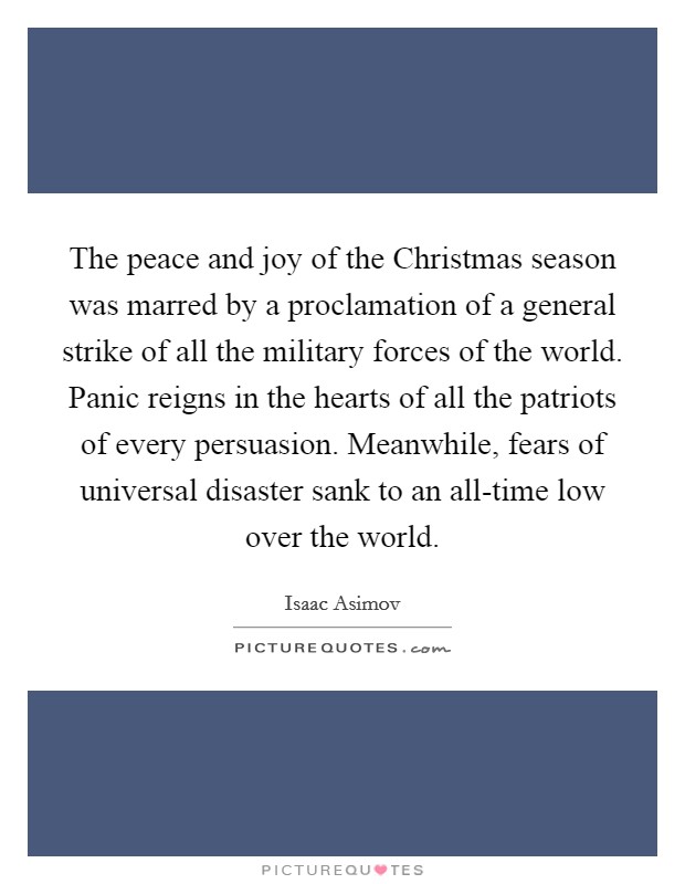 The peace and joy of the Christmas season was marred by a proclamation of a general strike of all the military forces of the world. Panic reigns in the hearts of all the patriots of every persuasion. Meanwhile, fears of universal disaster sank to an all-time low over the world Picture Quote #1