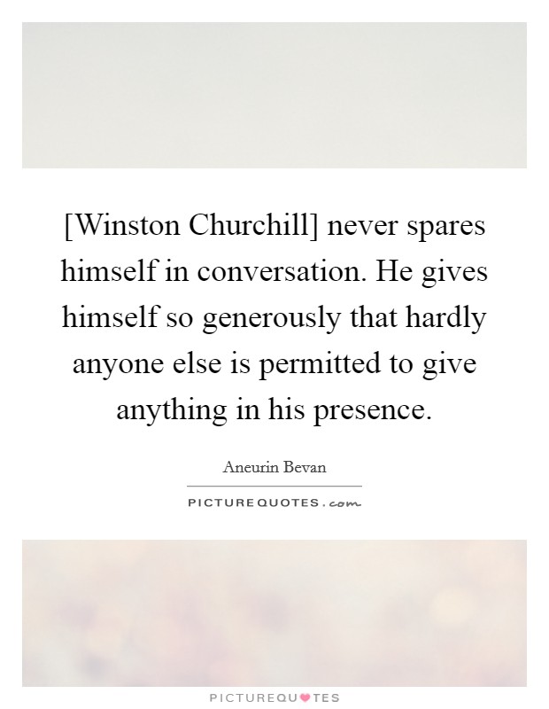 [Winston Churchill] never spares himself in conversation. He gives himself so generously that hardly anyone else is permitted to give anything in his presence Picture Quote #1