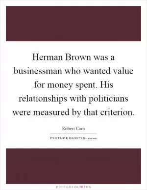 Herman Brown was a businessman who wanted value for money spent. His relationships with politicians were measured by that criterion Picture Quote #1