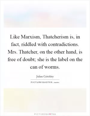 Like Marxism, Thatcherism is, in fact, riddled with contradictions. Mrs. Thatcher, on the other hand, is free of doubt; she is the label on the can of worms Picture Quote #1