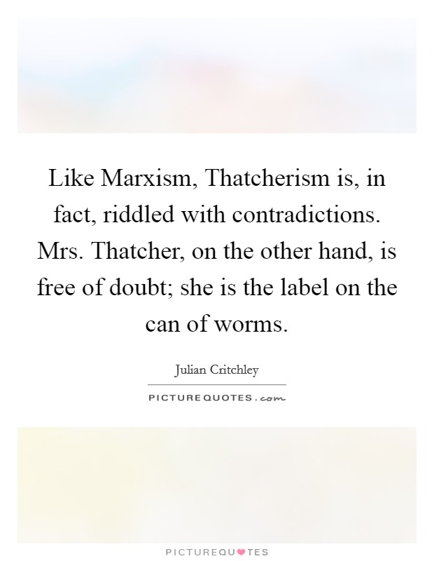 Like Marxism, Thatcherism is, in fact, riddled with contradictions. Mrs. Thatcher, on the other hand, is free of doubt; she is the label on the can of worms Picture Quote #1