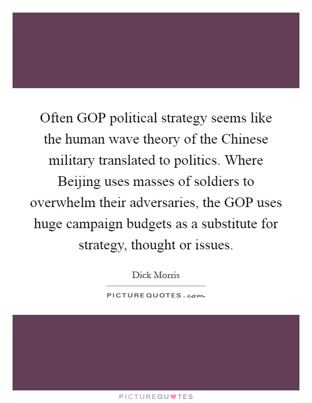 Often GOP political strategy seems like the human wave theory of the Chinese military translated to politics. Where Beijing uses masses of soldiers to overwhelm their adversaries, the GOP uses huge campaign budgets as a substitute for strategy, thought or issues Picture Quote #1