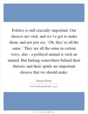 Politics is still crucially important. Our choices are vital, and we’ve got to make them, and not just say, ‘Oh, they’re all the same.’ They are all the same in certain ways, alas - a political animal is such an animal. But lurking somewhere behind their rhetoric and their spittle are important choices that we should make Picture Quote #1