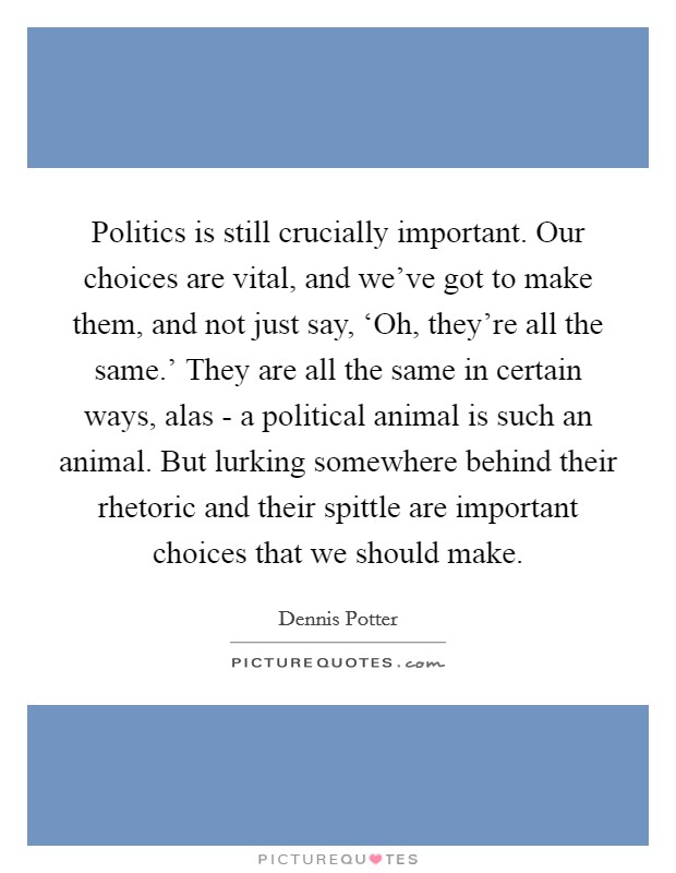 Politics is still crucially important. Our choices are vital, and we've got to make them, and not just say, ‘Oh, they're all the same.' They are all the same in certain ways, alas - a political animal is such an animal. But lurking somewhere behind their rhetoric and their spittle are important choices that we should make Picture Quote #1