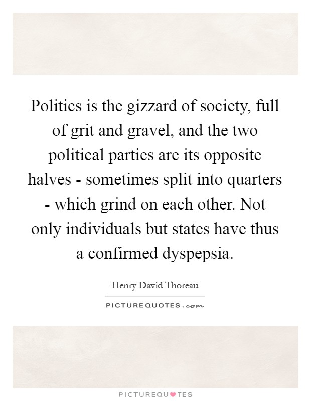 Politics is the gizzard of society, full of grit and gravel, and the two political parties are its opposite halves - sometimes split into quarters - which grind on each other. Not only individuals but states have thus a confirmed dyspepsia Picture Quote #1