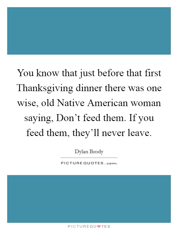 You know that just before that first Thanksgiving dinner there was one wise, old Native American woman saying, Don't feed them. If you feed them, they'll never leave Picture Quote #1
