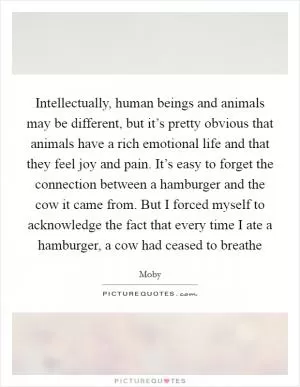 Intellectually, human beings and animals may be different, but it’s pretty obvious that animals have a rich emotional life and that they feel joy and pain. It’s easy to forget the connection between a hamburger and the cow it came from. But I forced myself to acknowledge the fact that every time I ate a hamburger, a cow had ceased to breathe Picture Quote #1