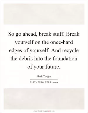 So go ahead, break stuff. Break yourself on the once-hard edges of yourself. And recycle the debris into the foundation of your future Picture Quote #1