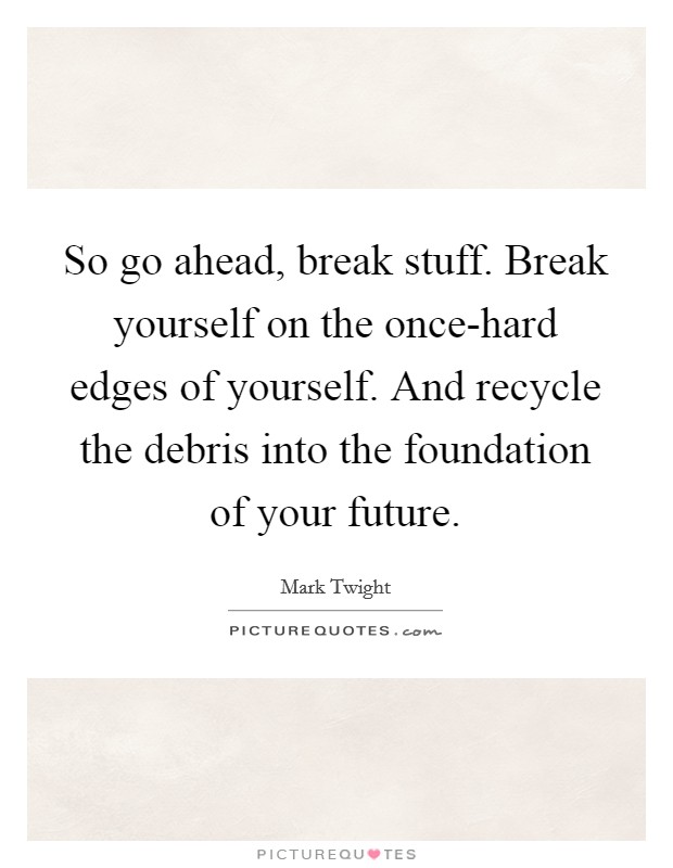 So go ahead, break stuff. Break yourself on the once-hard edges of yourself. And recycle the debris into the foundation of your future Picture Quote #1