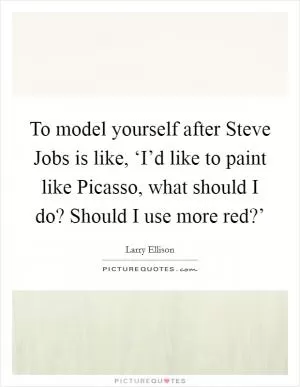To model yourself after Steve Jobs is like, ‘I’d like to paint like Picasso, what should I do? Should I use more red?’ Picture Quote #1