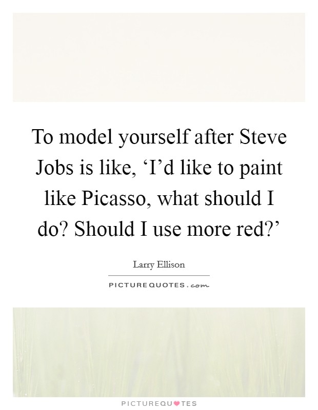 To model yourself after Steve Jobs is like, ‘I'd like to paint like Picasso, what should I do? Should I use more red?' Picture Quote #1
