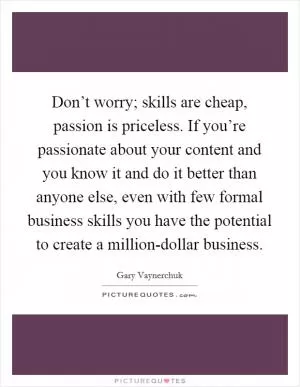 Don’t worry; skills are cheap, passion is priceless. If you’re passionate about your content and you know it and do it better than anyone else, even with few formal business skills you have the potential to create a million-dollar business Picture Quote #1