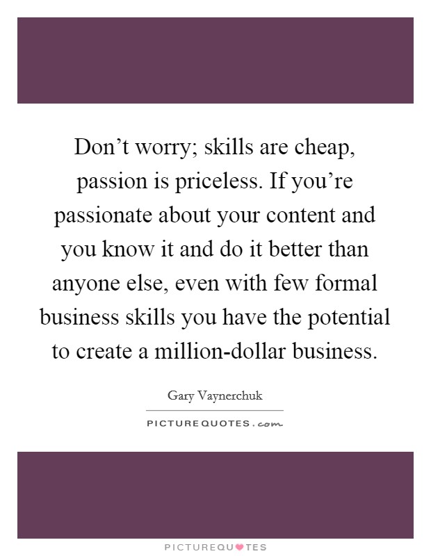 Don't worry; skills are cheap, passion is priceless. If you're passionate about your content and you know it and do it better than anyone else, even with few formal business skills you have the potential to create a million-dollar business Picture Quote #1