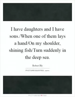 I have daughters and I have sons./When one of them lays a hand/On my shoulder, shining fish/Turn suddenly in the deep sea Picture Quote #1