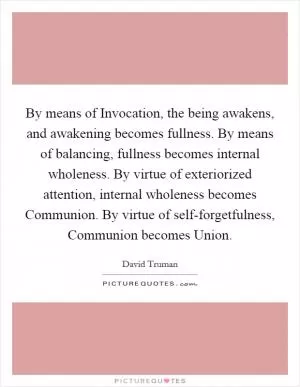 By means of Invocation, the being awakens, and awakening becomes fullness. By means of balancing, fullness becomes internal wholeness. By virtue of exteriorized attention, internal wholeness becomes Communion. By virtue of self-forgetfulness, Communion becomes Union Picture Quote #1