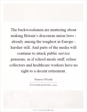 The backwoodsmen are muttering about making Britain’s draconian union laws - already among the toughest in Europe - harsher still. And parts of the media will continue to attack public service pensions, as if school meals staff, refuse collectors and healthcare workers have no right to a decent retirement Picture Quote #1