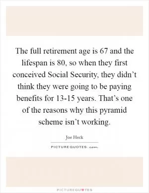 The full retirement age is 67 and the lifespan is 80, so when they first conceived Social Security, they didn’t think they were going to be paying benefits for 13-15 years. That’s one of the reasons why this pyramid scheme isn’t working Picture Quote #1