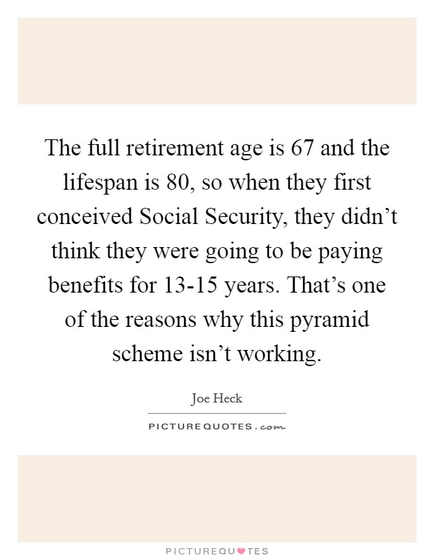 The full retirement age is 67 and the lifespan is 80, so when they first conceived Social Security, they didn't think they were going to be paying benefits for 13-15 years. That's one of the reasons why this pyramid scheme isn't working Picture Quote #1