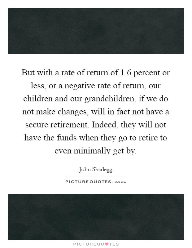 But with a rate of return of 1.6 percent or less, or a negative rate of return, our children and our grandchildren, if we do not make changes, will in fact not have a secure retirement. Indeed, they will not have the funds when they go to retire to even minimally get by Picture Quote #1